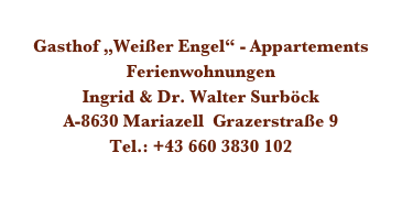 
Gasthof „Weißer Engel“ - Appartements
Ferienwohnungen
Ingrid & Dr. Walter Surböck 
A-8630 Mariazell  Grazerstraße 9
Tel.: +43 660 3830 102
    surboeck@aon.at
